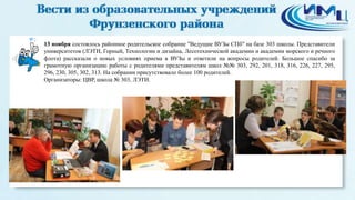 2 
13 ноября состоялось районное родительское собрание "Ведущие ВУЗы СПб" на базе 303 школы. Представители 
университетов (ЛЭТИ, Горный, Технологии и дизайна, Лесотехнической академии и академии морского и речного 
флота) рассказали о новых условиях приема в ВУЗы и ответили на вопросы родителей. Большое спасибо за 
грамотную организацию работы с родителями представителям школ №№ 303, 292, 201, 318, 316, 226, 227, 295, 
296, 230, 305, 302, 313. На собрании присутствовало более 100 родителей. 
Организаторы: ЦВР, школа № 303, ЛЭТИ. 
 