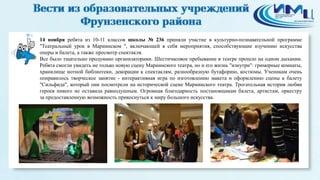 4 
14 ноября ребята из 10-11 классов школы № 236 приняли участие в культурно-познавательной программе 
"Театральный урок в Мариинском ", включающей в себя мероприятия, способствующие изучению искусства 
оперы и балета, а также просмотр спектакля. 
Все было тщательно продумано организаторами. Шестичасовое пребывание в театре прошло на одном дыхании. 
Ребята смогли увидеть не только новую сцену Мариинского театра, но и его жизнь "изнутри": гримерные комнаты, 
хранилище нотной библиотеки, декорации к спектаклям, разнообразную бутафорию, костюмы. Ученикам очень 
понравилось творческое занятие - интерактивная игра по изготовлению макета и оформлению сцены к балету 
"Сильфида", который они посмотрели на исторической сцене Мариинского театра. Трогательная история любви 
героев никого не оставила равнодушным. Огромная благодарность постановщикам балета, артистам, оркестру 
за предоставленную возможность прикоснуться к миру большого искусства. 
 