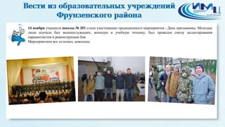2 
14 ноября учащиеся школы № 201 стали участниками традиционного мероприятия - День призывника. Молодые 
люди изучали быт военнослужащих, военную и учебную технику; был проведен смотр десантирования 
парашютистов и реконструкции боя. 
Мероприятием все остались довольны. 
 