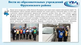 3 
Каждое третье воскресенье ноября объявлено Всемирным днем памяти жертв дорожно-транспортных аварий. Это 
международное событие призвано привлечь внимание всех людей планеты к печальному факту: во всем мире 
в результате дорожно-транспортных происшествий ежедневно погибает более трех тысяч человек и около 
100 тысяч получают серьезные травмы. Большая часть из погибших и пострадавших — молодежь. Школа 
№ 303 (2) так же не осталась в стороне. Учащиеся школы писали письма водителю, лучшие из которых вошли 
в брошюрку, созданную в школьной типографии. 14 ноября была проведена акция в форме флешмоба с раздачей 
брошюрок «Внимание, водители!» водителям на автостоянке около школы, поликлиники, учителям-водителям 
школы, водителям, проезжавшим по улице Пражской. А родителям были выданы брошюрки «Внимание, 
родители!», в которой они получили рекомендацию по обучению ребёнка правилам дорожной безопасности. 
 