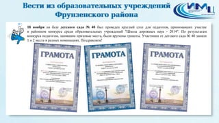 2 
18 ноября на базе детского сада № 40 был проведен круглый стол для педагогов, принимавших участие 
в районном конкурсе среди образовательных учреждений "Школа дорожных наук - 2014". По результатам 
конкурса педагогам, занявшим призовые места, были вручены грамоты. Участники от детского сада № 40 заняли 
1 и 2 места в разных номинациях. Поздравляем! 
 