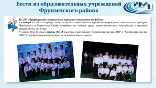 5 
В СКК «Петербургский» подвели итоги городских чемпионатов по футболу 
15 ноября в СКК «Петербургский» состоялась Торжественная церемония награждения победителей и призеров 
Чемпионата и Первенства Санкт-Петербурга по футболу среди детско-юношеских, молодёжных и мужских 
команд сезона 2014 года. 
Ученики 6б и 4а класса школы № 318 в составе своих команд "Московская застава 2002" и "Московская застава 
2004" стали бронзовыми призерами среди команд нашего города. 
 