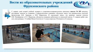 17 
С первых дней второй учебной четверти в спортивно-оздоровительном комплексе школы № 305 начались 
регулярные занятия по плаванию. Старшеклассники осваивают «большую чашу» под руководством учителей 
физкультуры Б.Н. Зорикова и П.И. Мирончука. В «маленькой чаше», где проводят занятия учителя 
Н.В. Никифорова и С.Е. Миронова, обучаются плаванию ребятишки из начальной школы. У старших ребят уже 
есть свои рекорды: 15 ноября Миша Голотин из 11 класса проплыл 50 метров за 32 секунды. 
 