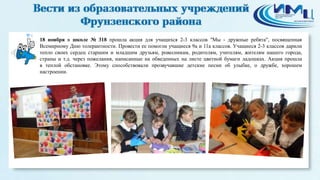 4 
18 ноября в школе № 318 прошла акция для учащихся 2-3 классов "Мы - дружные ребята", посвященная 
Всемирному Дню толерантности. Провести ее помогли учащиеся 9а и 11а классов. Учащиеся 2-3 классов дарили 
тепло своих сердец старшим и младшим друзьям, ровесникам, родителям, учителям, жителям нашего города, 
страны и т.д. через пожелания, написанные на обведенных на листе цветной бумаги ладошках. Акция прошла 
в теплой обстановке. Этому способствовали прозвучавшие детские песни об улыбке, о дружбе, хорошем 
настроении. 
 