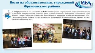 2 
18 ноября учащиеся 7а, б, в классов школы № 364 приняли участие в торжественном награждении победителей 
и участников конкурса-выставки творческих работ «Купчино выбирает», проходившем в молодежном клубе 
«Факел». Учащиеся школы представили свои работы во многих номинациях, но победили в номинации «Эссе»: 
I место заняла Лахман Надежда, 7а класс, руководитель Битрикова Ю.В. и Гран-при Майоров Арсений, 7б класс, 
руководитель Кузнецова А.А. 
 