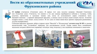 11 
12 ноября отмечается «Синичкин день». В народе этот день получил название «Зиновий Синичник» 
или «Синичкин день». Считается, что именно в эти дни синицы перебираются поближе к человеку, чтобы 
получить пропитание в холодные зимние дни, когда их естественного корма становится мало. 
Зиновий Синичник – стариной завещанный праздник, а синица слыла на Руси синей птицей счастья. «Синичка 
недаром пищит, а зиму вещит, холод кличет». В этот день из покон веков было принято кормушки развешивать, 
да птиц подкармливать. 
Соблюдая народные традиции, ребята старших групп "Василёк" и "Колокольчик" детского сада № 103 со своими 
воспитателями тоже "установили" кормушку для долгожданных гостей. Теперь можно быть спокойными: 
маленькие пичужки обязательно переживут холодную зиму, поскольку у них надёжные помощники и защитники. 
 