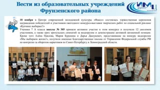 1 
18 ноября в Центре современной молодежной культуры «Факел» состоялась торжественная церемония 
награждения победителей и участников ежегодного конкурса-выставки творческих работ по социальной рекламе 
«Купчино выбирает!» 
Ученики 7 А класса школы № 305 приняли активное участие в этом конкурсе и получили 12 дипломов 
участников, а также приз зрительских симпатий за видеоролик и демонстрацию активной жизненной позиции. 
Кроме того Алёна Павлова, Мария Буренина и Дарья Дашукевич, представившие на конкурс видеоролик 
«Мы выбираем жизнь!», получили именные Благодарственные письма от Управления Федеральной службы РФ 
по контролю за оборотом наркотиков по Санкт-Петербургу и Ленинградской области. 
 