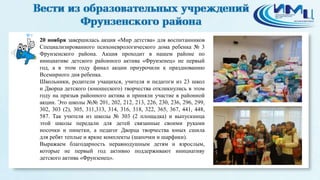 9 
20 ноября завершилась акция «Мир детства» для воспитанников 
Специализированного психоневрологического дома ребенка № 3 
Фрунзенского района. Акция проходит в нашем районе по 
инициативе детского районного актива «Фрунзенец» не первый 
год, а в этом году финал акции приурочили к празднованию 
Всемирного дня ребенка. 
Школьники, родители учащихся, учителя и педагоги из 23 школ 
и Дворца детского (юношеского) творчества откликнулись в этом 
году на призыв районного актива и приняли участие в районной 
акции. Это школы №№ 201, 202, 212, 213, 226, 230, 236, 296, 299, 
302, 303 (2), 305, 311,313, 314, 316, 318, 322, 365, 367, 441, 448, 
587. Так учителя из школы № 303 (2 площадка) и выпускница 
этой школы передали для детей связанные своими руками 
носочки и пинетки, а педагог Дворца творчества юных сшила 
для ребят теплые и яркие комплекты (шапочки и шарфики). 
Выражаем благодарность неравнодушным детям и взрослым, 
которые не первый год активно поддерживают инициативу 
детского актива «Фрунзенец». 
 