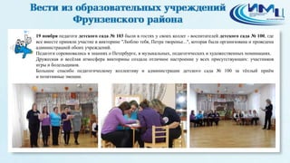 7 
19 ноября педагоги детского сада № 103 были в гостях у своих коллег - воспитателей детского сада № 100, где 
все вместе приняли участие в викторине "Люблю тебя, Петра творенье...", которая была организована и проведена 
администрацией обоих учреждений. 
Педагоги соревновались в знаниях о Петербурге, в музыкальных, педагогических и художественных номинациях. 
Дружеская и весёлая атмосфера викторины создала отличное настроение у всех присутствующих: участников 
игры и болельщиков. 
Большое спасибо педагогическому коллективу и администрации детского сада № 100 за тёплый приём 
и позитивные эмоции. 
 