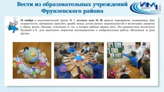 14 
18 ноября в подготовительной группе № 2 детского сада № 58 прошли мероприятия, посвященные Дню 
толерантности, призванные укреплять дружбу между детьми разных национальностей и воспитывать уважение 
к образу жизни, обычаям, отличными от тех, в которых ребенок привык жить. Под руководством воспитателя 
Песковой С.Б. дети выполнили творческие аппликационные и изобразительные работы «Возьмемся за руки 
друзья». 
 