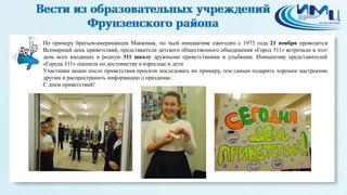 13 
По примеру братьев-американцев Маккомак, по чьей инициативе ежегодно с 1973 года 21 ноября проводится 
Всемирный день приветствий, представители детского общественного объединения «Город 311» встречали в этот 
день всех входящих в родную 311 школу дружными приветствиями и улыбками. Инициативу представителей 
«Города 311» оценили по достоинству и взрослые и дети 
Участники акции после приветствия просили последовать их примеру, тем самым подарить хорошее настроение 
другим и распространить информацию о празднике. 
С днем приветствий! 
 