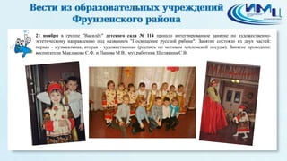 2 
21 ноября в группе "Василёк" детского сада № 114 прошло интегрированное занятие по художественно- 
эстетическому направлению под названием "Посвящение русской рябине". Занятие состояло из двух частей: 
первая - музыкальная, вторая - художественная (роспись по мотивам хохломской посуды). Занятие проводили: 
воспитатели Маклакова С.Ф. и Панова М.В., муз.работник Шелякина С.В. 
 