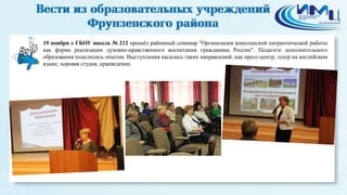 1 
19 ноября в ГБОУ школа № 212 прошёл районный семинар "Организация комплексной патриотической работы 
как форма реализации духовно-нравственного воспитания гражданина России". Педагоги дополнительного 
образования поделились опытом. Выступления касались таких направлений, как пресс-центр, театр на английском 
языке, хоровая студия, краеведение. 
 