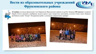 2 
22 ноября состоялся финальный этап Первенства Фрунзенского района по регби. Команда 296 школы в упорной 
борьбе смогла завоевать серебряные медали сразу в двух возрастных категориях, уступив только лишь сборным 
регбийного клуба "Лидер". Поздравляем ребят с успешным завершением турнира! 
 