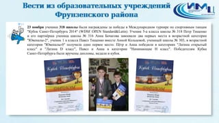 19 
23 ноября ученики 318 школы были награждены за победы в Международном турнире по спортивным танцам 
"Кубок Санкт-Петербурга 2014" (WDSF OPEN Standard&Latin). Ученик 5-а класса школы № 318 Петр Тищенко 
и его партнёрша ученица школы № 316 Анна Бочагова завоевали два первых места в возрастной категории 
"Ювеналы-2", ученик 1 а класса Павел Тищенко вместе Анной Кольцовой, ученицей школы № 303, в возрастной 
категории "Ювеналы-0" получили одно первое место. Пётр и Анна победили в категориях "Латина открытый 
класс" и "Латина D класс", Павел и Анна в категории "Начинающие H класс". Победителям Кубка 
Санкт-Петербурга были вручены дипломы, медали и кубок. 
 