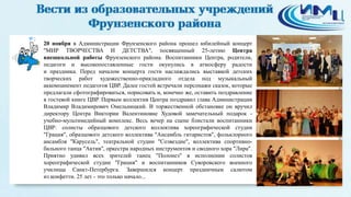 2 
20 ноября в Администрации Фрунзенского района прошел юбилейный концерт 
"МИР ТВОРЧЕСТВА И ДЕТСТВА", посвященный 25-летию Центра 
внешкольной работы Фрунзенского района. Воспитанники Центра, родители, 
педагоги и высокопоставленные гости окунулись в атмосферу радости 
и праздника. Перед началом концерта гости наслаждались выставкой детских 
творческих работ художественно-прикладного отдела под музыкальный 
аккомпанемент педагогов ЦВР. Далее гостей встречали персонажи сказок, которые 
предлагали сфотографироваться, порисовать и, конечно же, оставить поздравление 
в гостевой книге ЦВР. Первым коллектив Центра поздравил глава Администрации 
Владимир Владимирович Омельницкий. В торжественной обстановке он вручил 
директору Центра Виктории Валентиновне Худовой замечательный подарок - 
учебно-мультимедийный комплекс. Весь вечер на сцене блистали воспитанники 
ЦВР: солисты образцового детского коллектива хореографической студии 
"Грация", образцового детского коллектива "Ансамбль гитаристов", фольклорного 
ансамбля "Карусель", театральной студии "Созвездие", коллектива спортивно- 
бального танца "Актив", оркестра народных инструментов и сводного хора "Лира". 
Приятно удивил всех зрителей танец "Полонез" в исполнении солистов 
хореографической студии "Грация" и воспитанников Суворовского военного 
училища Санкт-Петербурга. Завершился концерт праздничным салютом 
из конфетти. 25 лет - это только начало... 
 