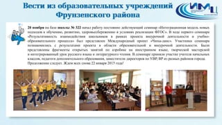 4 
20 ноября на базе школы № 322 начал работу постоянно действующий семинар «Интеграционная модель новых 
подходов к обучению, развитию, здоровьесбережению в условиях реализации ФГОС». В ходе первого семинара 
«Результативность взаимодействия школьников в рамках проекта внеурочной деятельности и учебно- 
образовательного процесса» был представлен Международный проект «Чипы-данс». Участники семинара 
познакомились с результатами проекта в области образовательной и внеурочной деятельности. Были 
представлены фрагменты открытых занятий по аэробике на иностранном языке, творческой мастерской 
и интегрированный урок русского языка и литературного чтения. В семинаре приняли участие учителя начальных 
классов, педагоги дополнительного образования, заместители директоров по УВР, ВР из разных районов города. 
Продолжение следует. Ждем всех снова 22 января 2015 года! 
 