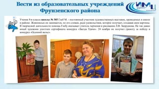 3 
Ученик 8-в класса школы № 305 Глеб М. - постоянный участник художественных выставок, проводимых в школе 
и районе. Живописью он занимается, по его словам, ради удовольствия, которое получает, создавая свои картины. 
В творческой деятельности помощь Глебу оказывает учитель черчения и рисования Л.В. Запруднова. Не так давно 
юный художник удостоен сертификата конкурса «Звезда Удачи». 24 ноября он получил грамоту за победу в 
конкурсе «Осенний вальс». 
 