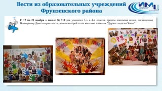 1 
С 17 по 21 ноября в школе № 318 для учащихся 1-х и 4-х классов прошла школьная акция, посвященная 
Всемирному Дню толерантности, итогом которой стала выставка плакатов "Дружат люди на Земле". 
