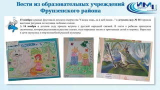 2 
13 ноября в рамках фестиваля детского творчества "Сказка ложь, да в ней намек..." в детском саду № 111 прошла 
выставка рисунков по мотивам любимых сказок. 
А 14 ноября в детском саду прошла встреча с русской народной сказкой. В гости к ребятам приходила 
сказочница, которая рассказывала русские сказки, пела народные песни и приглашала детей в хоровод. Взрослые 
и дети окунулись в мир волшебной русской культуры. 
 