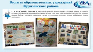 2 
С 10 по 14 ноября в гимназии № 295-1 была проведена неделя здоровья: состоялся конкурс на лучшую 
стенгазету, посвященную здоровому образу жизни; в холле 1-ого этажа транслировалось слайд-шоу про здоровое 
питание. Ребята с интересом принимали участие в изготовлении стенгазет, изучали информацию, делали 
аппликации. 
 