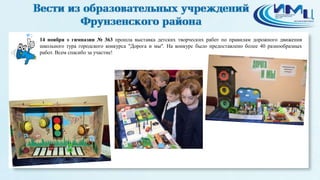 2 
14 ноября в гимназии № 363 прошла выставка детских творческих работ по правилам дорожного движения 
школьного тура городского конкурса "Дорога и мы". На конкурс было предоставлено более 40 разнообразных 
работ. Всем спасибо за участие! 
 