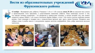 10 
13 ноября – Всемирный день доброты. Учащиеся 1 «А» и 1 «Б» классов лицея № 226 на классном часе узнали 
о происхождении этого праздника, о существовании памятника доброты. Идея памятника состоит в том, 
что каждая тычинка одуванчика - это раскрытая в приветствии ладошка, в центре которой глаз, как символ 
открытого сердца. Ребята 1 «А» класса «посадили Дерево Добра», а дети 1 «Б» класса сделали смайлики своими 
руками. Свои сувениры и подарки они с удовольствием вручали друг другу, своим близким. Подарили свои 
добрые слова и улыбки вместе с воздушными шарами жителям микрорайона. День добра закончился веселым 
чаепитием. 
 