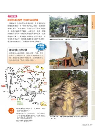 文山 Wenshan 信義 Xinyi 南港 Nangang 內湖 Neihu 中山 Zhongshan 士林 Shilin 北投 Beitou 
臺北山林嬉 15 
行家推薦2 
鍍金赤燄的愛情 照明寺滿分姻緣 
軍艦岩不只是壯闊的景觀地標，還是情侶祈求 
愛情的中繼站。朝「照明寺步道」前行，能抵達俗 
稱情人廟的「照明淨寺」。呈弧狀的三角尖頂建築 
中，供奉的四面千手觀音，主管光明、健康、財富 
與婚姻；在寺外一排金光閃閃的釋迦牟尼佛、石雕 
佛像的守護下，遙望關渡平原與淡水河出海處，若 
恰巧在傍晚之時，眼前盡是灑著金粉的平靜美景， 
遠方躺臥的觀音山，就像與照明寺相互呼應。 
一日遊 
延伸趣點 
尋覓丹鳳山私房古蹟 
在軍艦岩山頭的背面，有塊刻著「丹鳳」兩字 
的岩石，這裡的土質、環境與軍艦岩截然不 
同。走完步道全程約半個小時，途中能看到日 
治時期的古蹟「弘法大師紀念碑」。 
▲▼照明寺的三角尖頂，外觀突出，是具特色的廟宇。 
▲ 2400萬年來，軍艦岩經歷各種地質作用，形成一座堅實的山 
中之船。 
1. 搭乘捷運至唭哩岸站，沿東華街二段行 
至陽明大學即可。 
2. 搭乘公車216、223、550、602、682、 
小21路線至捷運唭哩岸站，沿東華街二 
段行至陽明大學即可。 
3. 自行開車至陽明大學。 
交通 
資訊 
 