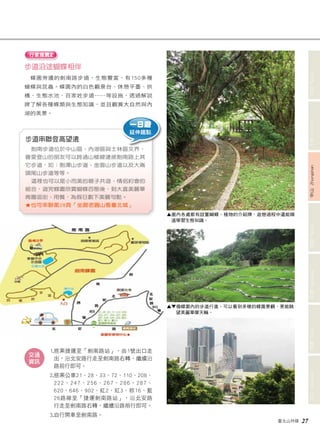 臺北山林嬉 27 
文山 Wenshan 信義 Xinyi 南港 Nangang 內湖 Neihu 中山 Zhongshan 士林 Shilin 北投 Beitou 
行家推薦2 
步道沿途蝴蝶相伴 
蝶園旁邊的劍南路步道，生態豐富，有150多種 
蝴蝶與昆蟲。蝶園內的白色觀景台、休憩平臺、拱 
橋、生態水池、百家姓步道……等設施，透過解說 
牌了解各種蝶類與生態知識，並且觀賞大自然與內 
湖的美景。 
步道串聯登高望遠 
劍南步道位於中山區、內湖區與士林區交界， 
喜愛登山的朋友可以跨過山稜線連接劍南路上其 
它步道，如：劍潭山步道、金面山步道以及大崙 
頭尾山步道等等。 
這裡也可以是小而美的親子共遊、情侶約會的 
組合，遊完蝶園欣賞蝴蝶百態後，到大直美麗華 
商圈逛街、用餐，為假日劃下美麗句點。 
★ 也可串聯第28頁「坐踞老圓山看臺北城」 
1. 搭乘捷運至「劍南路站」，由1號出口走 
出，沿北安路行走至劍南路右轉，繼續沿 
路前行即可。 
2. 搭乘公車21、28、33、72、110、208、 
222、247、256、267、286、287、 
620、646、902、紅2、紅3、棕16、藍 
26路線至「捷運劍南路站」，沿北安路 
行走至劍南路右轉，繼續沿路前行即可。 
3.自行開車至劍南路。 
交通 
資訊 
▲ 園內各處都有設置蝴蝶、植物的介紹牌，遊憩過程中還能順 
道學習生態知識。 
▲▼ 循蝶園內的步道行進，可以看到多樣的蝶園景觀，更能眺 
望美麗華摩天輪。 
一日遊 
延伸趣點 
 