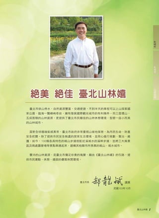 臺北山林嬉 1 
絕美 絕佳 臺北山林嬉 
臺北市依山傍水，自然資源豐富，交通便捷，不到半天的車程可以上山探索國 
家公園、臨海一覽嶙峋奇岩，擁有發展國際觀光城市的有利條件。而三面環山、 
五成面積的山林資源，更提供了臺北市民極佳的山林休憩環境，型塑一座小而美 
的山林城市。 
面對全球極端氣候異常，臺北市政府非常重視山坡地保育，為市民生命、財產 
安全把關。除了提供市民安全無虞的居家生活環境，並用心進行規劃、整治、維 
護，如今，130條各具特色的親山步道搭配近溪親水的溪畔步道，並將三大風景 
區及兩處露營場等景點串連起來，建構其他縣市所羨慕的親山、親水城市。 
豐沛的山林資源，是臺北市彌足珍貴的瑰寶，藉由《臺北山林嬉》的引路，提 
供市民運動、休憩、嬉遊的優質休閒環境。 
謹識 
民國103年10月 
臺北市長 
處長後記局長序市長序 
 