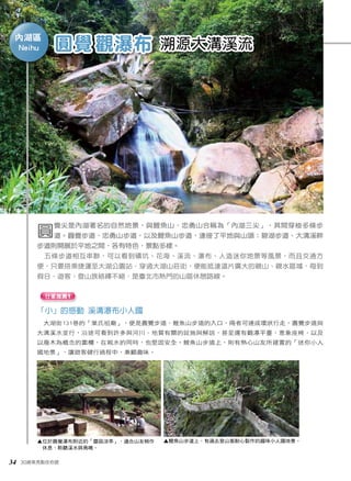圓覺觀瀑布 溯源大溝溪流 
內湖區 
Neihu 
圓覺尖是內湖著名的自然地景，與鯉魚山、忠勇山合稱為「內湖三尖」，其間穿梭多條步 
道。圓覺步道、忠勇山步道，以及鯉魚山步道，連接了平地與山頭；碧湖步道、大溝溪畔 
步道則開展於平地之間，各有特色，景點多樣。 
五條步道相互串聯，可以看到礦坑、花海、溪流、瀑布、人造迷你地景等風景，而且交通方 
便，只要搭乘捷運至大湖公園站，穿過大湖山莊街，便能抵達這片廣大的親山、親水區域，每到 
假日，遊客、登山族絡繹不絕，是臺北市熱門的山區休憩路線。 
行家推薦1 
「小」的感動 溪溝瀑布小人國 
大湖街131巷的「葉氏祖廟」，便是圓覺步道、鯉魚山步道的入口，兩者可連成環狀行走。圓覺步道與 
大溝溪水並行，沿途可看到許多與河川、地質有關的設施與解說，甚至還有觀瀑平臺、意象座椅，以及 
以廢木為概念的圍欄，在親水的同時，也堅固安全。鯉魚山步道上，則有熱心山友所建置的「迷你小人 
國地景」，讓遊客健行過程中，兼顧趣味。 
▲ 位於圓覺瀑布附近的「蘑菇涼亭」，適合山友稍作 
休息、聆聽溪水與鳥鳴。 
34 30絕美亮點任你遊 
▲ 鯉魚山步道上，有過去登山客耐心製作的趣味小人國地景。 
 