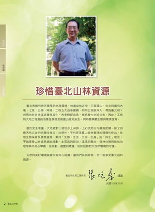 2 臺北山林嬉 
臺北市擁有得天獨厚的地理環境，地處盆地之中，三面環山，從北到南有大 
屯、七星、五指、南港、二格五大山系圍繞，如同五指般深入、環抱臺北城； 
然而由於許多溪流發源其中，大多短促湍急，極易發生土砂災害。因此，工務 
局大地工程處的首要任務就是維護山坡地安全，同時要兼顧生態與環境復育。 
基於安全考量，大地處對山坡地水土保持、土石流防治均嚴格把關，除了因 
應天然災害的消極性救災、治理外，平時更落實山坡地管理的積極性作為，珍 
惜生態保育及休憩資源，秉持「生態、生活、生命、生產」的「四生」理念， 
不論是登山步道系統的規劃、土石流的防治、溪溝的整治、森林休憩與坡地治 
理等無不用心擘劃，從規劃、建置到維護，始終堅持對大自然環境的守護。 
天然的美好環境需要大家用心呵護，讓我們共同珍惜、也一起享受臺北山林 
資源。 
珍惜臺北山林資源 
謹識 
民國103年10月 
臺北市政府工務局長 
處長後記局長序市長序 
 