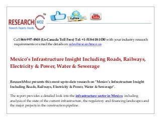 Call 866-997-4948 (Us-Canada Toll Free) Tel: +1-518-618-1030 with your industry research
requirements or email the details on sales@researchmoz.us
Mexico’s Infrastructure Insight Including Roads, Railways,
Electricity & Power, Water & Sewerage
ResearchMoz presents this most up-to-date research on "Mexico’s Infrastructure Insight
Including Roads, Railways, Electricity & Power, Water & Sewerage".
The report provides a detailed look into the infrastructure sector in Mexico, including
analysis of the state of the current infrastructure, the regulatory and financing landscapes and
the major projects in the construction pipeline.
 