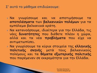  Να γνωρίσουμε και να αποτιμήσουμε τα
αποτελέσματα των βαλκανικών πολέμων για τα
εμπόλεμα βαλκανικά κράτη.
 Να κατανοήσο...