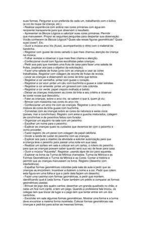 suas formas. Perguntar a cor preferida de cada um, trabalhando com o lúdico
(a cor da roupa da criança, etc.).
- Realizar experiência com anilina nas cores primárias com água em
recipiente transparente para que observem o resultado.
- Apresentar os Blocos Lógicos e valorizar suas cores primárias. Permitir
que manuseiem. Propor as seguintes perguntas para despertar sua observação:
Vocês conhecem os Blocos Lógicos? Quais são essas figuras geométricas? Quais
suas cores?, Etc.
- Ouvir a música arco íris (Xuxa), acompanhando o ritmo com o material da
bandinha;
- Registrar com guaxe de cores variado o que mais chamou atenção da criança
na música;
- Folhar revistas e observar o que mais lhes chama a atenção;
- Confeccionar mural com figuras escolhidas pelas crianças;
- Pedir aos pais que mandem uma fruta de casa para fazer uma salada de
frutas, (explicar aos pais o objetivo da solicitação);
- Fazer uma salada de frutas junto com as crianças e usar as cores
trabalhadas. Registrar com colagem de recorte de frutas de revista.
- Levar as crianças a observarem as cores de tinta que temos.
- Registrar a cor vermelha: pintar com guaxe o coração.
- Registrar a cor azul: pintar um céu com buchinha e guaxe e colar estrelas.
- Registrar a cor amarela: pintar um girassol com cola colorida.
- Registrar a cor verde: papel crepom molhado e batido.
- Deixar as crianças misturarem as cores de tinta a seu critério e observar
as cores novas que descobriu;
- Falar as crianças, sobre o arco íris, se sabem o que é, quem já viu;
- Brincar com massinha nas cores do arco íris;
- Confeccionar um arco íris com as crianças. Registrar o arco íris usando
mistura de cores de tinta guaxe com buchinha.
- Conversar com as crianças sobre as cores da natureza e seres vivos
(peixes, mar e conchinhas). Registro com areia e guache misturados, colagem
de conchinhas e de peixinhos feitos com furador.
- Organizar um aquário na sala com um peixinho;
- Escolher um nome para o peixinho;
- Explicar as crianças quais os cuidados que devemos ter com o peixinho e
como proceder;
- Fazer registro de um peixe com colagem de papel celofane.
- Dividir a tarefa de cuidar do peixinho com as crianças;
- Explicar aos pais o objetivo da atividade e solicitar autorização para que
a criança leve o peixinho para passar uma noite em sua casa;
- Realizar um sorteio em sala e colocar em um cartaz, o roteiro do peixinho
para que as crianças possam saber quando será sua vez de levar para casa.
- Ouvir a música "Aquarela". Registrar, usando lápis de cor para aquarela.
- Explorar os livros da Turma da Mônica chamados: Turma da Mônica e as
Formas Geométricas e Turma da Mônica e as Cores. Contar a história e
permitir que as crianças manuseiem os livros. Registro (desenho com
interferência).
- Espalhar formas geométricas coloridas pela sala de aula e pedir que as
crianças as encontrem. Incentivar a dizerem o nome e a cor. Pedir que colem
esta figura em uma folha e que a partir dela façam um desenho;
- Fazer uma casinha com formas geométricas, e pedir que montem,
identificando qual é cada forma. Fazer também um prédio e comparar as formas
geométricas usadas;
- Brincar de jogo dos quatro cantos: desenhar um grande quadrado no chão, e
cada um fica num canto, e tem um pego. Quando a professora fala trocou, os
colegas tem que trocar de lugar e o pego tem que tentar entrar em um dos
cantinhos.
- Esconder em sala algumas formas geométricas. Mostrar uma forma e a turma
deve encontrar a mesma forma mostrada. Colocar formas geométricas nas
crianças e pedi-los para achar as mesmas formas;
 