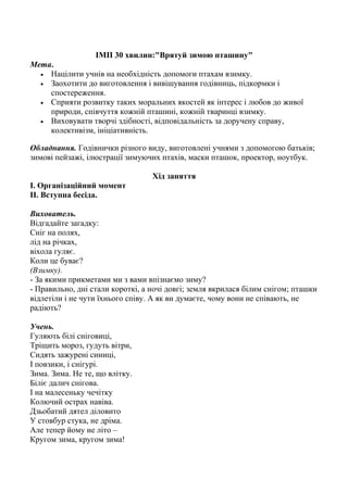 ІМП 30 хвилин:"Врятуй зимою пташину"
Мета.
• Націлити учнів на необхідність допомоги птахам взимку.
• Заохотити до виготовлення і вивішування годівниць, підкормки і
спостереження.
• Сприяти розвитку таких моральних якостей як інтерес і любов до живої
природи, співчуття кожній пташині, кожній тваринці взимку.
• Виховувати творчі здібності, відповідальність за доручену справу,
колективізм, ініціативність.
Обладнання. Годівнички різного виду, виготовлені учнями з допомогою батьків;
зимові пейзажі, ілюстрації зимуючих птахів, маски пташок, проектор, ноутбук.
Хід заняття
І. Організаційний момент
ІІ. Вступна бесіда.
Вихователь.
Відгадайте загадку:
Сніг на полях,
лід на річках,
віхола гуляє.
Коли це буває?
(Взимку).
- За якими прикметами ми з вами впізнаємо зиму?
- Правильно, дні стали короткі, а ночі довгі; земля вкрилася білим снігом; пташки
відлетіли і не чути їхнього співу. А як ви думаєте, чому вони не співають, не
радіють?
Учень.
Гуляють білі сніговиці,
Тріщить мороз, гудуть вітри,
Сидять зажурені синиці,
І повзики, і снігурі.
Зима. Зима. Не те, що влітку.
Біліє далич снігова.
І на малесеньку чечітку
Колючий острах навіва.
Дзьобатий дятел діловито
У стовбур стука, не дріма.
Але тепер йому не літо –
Кругом зима, кругом зима!
 