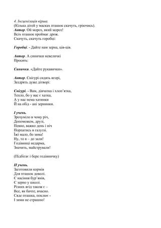 4. Інсценізація вірша.
(Кілька дітей у масках пташок скачуть, гріючись).
Автор. Ой мороз, який мороз!
Всіх пташок проймає дрож.
Скачуть, скачуть горобці:
Горобці. - Дайте нам зерна, ців-ців.
Автор. А синички невеличкі
Просять:
Синички. «Дайте рукавички».
Автор. Снігурі сидять вгорі,
Заздрять дуже дітворі:
Снігурі. - Вам, дівчатка і хлоп’ятка,
Тепло, бо у вас є хатка,
А у нас нема хатинки
Й на обід - ані зернинки.
І учень.
Зрозуміло в чому річ,
Допоможем, друзі,
Певно, важко день і ніч
Порпатись в галуззі.
Їжі мало, бо зима!
Ну, то я – до зали!
Годівниці недарма,
Значить, майстрували!
(Підбігає і бере годівничку)
ІІ учень.
Заготовили кормів
Для пташок доволі.
Є насіння бур’янів,
Є зерно у школі.
Різних ягід також є –
Все, як бачте, вчасно.
Сяде пташка, поклює -
І зими не страшно!
 