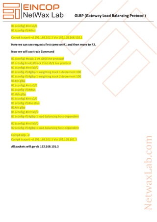 GLBP (Gateway Load Balancing Protocol)
R1 (config) #int s0/0
R1 (config-if) #shut
Comp# tracert –d 192.168.102.1 Via 192.168.168.102.1
Here we can see requests first come on R1 and then move to R2.
Now we will use track Command
R1 (config) #track 1 int s0/0 line-protocol
R1 (config-track) #track 2 int s0/1 line protocol
R1 (config) #int fa0/0
R1 (config-if) #glbp 1 weighting track 1 decrement 100
R1 (config-if) #glbp 1 weighting track 2 decrement 100
R1#sh glbp
R1 (config) #int s0/0
R1 (config-if) #shut
R1 #sh glbp
R1 (config) #int s0/0
R1 (config-if) #no shut
R1#sh glbp
R1 (config) #int fa0/0
R1 (config-if) #glbp 1 load-balancing host-dependent
R2 (config) #int fa0/0
R2 (config-if) #glbp 1 load-balancing host-dependent
Comp# Arp –d
Comp# tracert –d 192.168.102.1 Via 192.168.101.3
All packets will go via 192.168.101.3
 