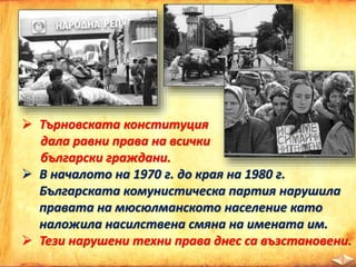  Търновската конституция
дала равни права на всички
български граждани.
 В началото на 1970 г. до края на 1980 г.
Българската комунистическа партия нарушила
правата на мюсюлманското население като
наложила насилствена смяна на имената им.
 Тези нарушени техни права днес са възстановени.
 