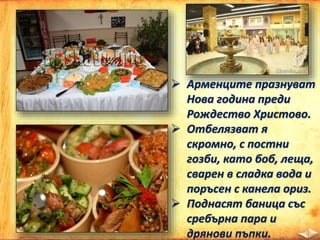  Арменците празнуват
Нова година преди
Рождество Христово.
 Отбелязват я
скромно, с постни
гозби, като боб, леща,
сварен в сладка вода и
поръсен с канела ориз.
 Поднасят баница със
сребърна пара и
дрянови пъпки.
 