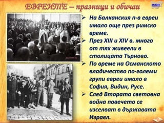 план
 На Балканския п-в евреи
имало още през римско
време.
 През XIII и XIV в. много
от тях живеели в
столицата Търново.
 По време на Османското
владичество по-големи
групи евреи имало в
София, Видин, Русе.
 След Втората световна
война повечето се
изселват в държавата
Израел.
 
