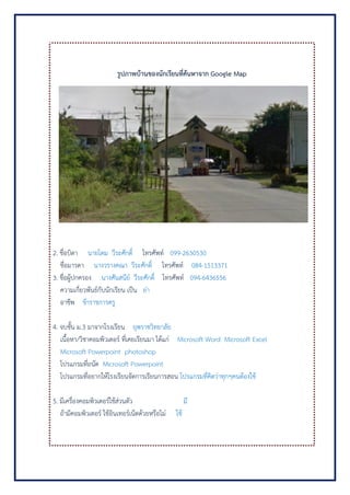 รูปภาพบ้านของนักเรียนที่ค้นหาจาก Google Map
2. ชื่อบิดา นายโดม วีระศักดิ์ โทรศัพท์ 099-2630530
ชื่อมารดา นางวรางคณา วีระศักดิ์ โทรศัพท์ 084-1513371
3. ชื่อผู้ปกครอง นางศันสนีย์ วีระศักดิ์ โทรศัพท์ 094-6436556
ความเกี่ยวพันธ์กับนักเรียน เป็น ย่า
อาชีพ ข้าราชการครู
4. จบชั้น ม.3 มาจากโรงเรียน ยุพราชวิทยาลัย
เนื้อหา/วิชาคอมพิวเตอร์ ที่เคยเรียนมา ได้แก่ Microsoft Word Microsoft Excel
Microsoft Powerpoint photoshop
โปรแกรมที่ถนัด Microsoft Powerpoint
โปรแกรมที่อยากให้โรงเรียนจัดการเรียนการสอน โปรแกรมที่คิดว่าทุกๆคนต้องใช้
5. มีเครื่องคอมพิวเตอร์ใช้ส่วนตัว มี
ถ้ามีคอมพิวเตอร์ ใช้อินเทอร์เน็ตด้วยหรือไม่ ใช้
 