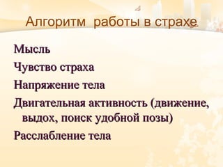 Алгоритм работы в страхе
МысльМысль
Чувство страхаЧувство страха
Напряжение телаНапряжение тела
Двигательная активность (движение,Двигательная активность (движение,
выдох, поиск удобной позы)выдох, поиск удобной позы)
Расслабление телаРасслабление тела
 