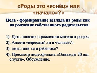 Цель -Цель - формирование взгляда на роды какформирование взгляда на роды как
на рождение собственного родительствана рождение собственного родительства
1). Дать понятие о рождении матери в родах.1). Дать понятие о рождении матери в родах.
2). Анкета «взрослый ли я человек?»2). Анкета «взрослый ли я человек?»
3). «мы» или «я и ребенок»?3). «мы» или «я и ребенок»?
4). Просмотр видеофильма «Однажды 20 лет4). Просмотр видеофильма «Однажды 20 лет
спустя». Обсуждение.спустя». Обсуждение.
 