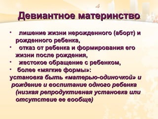 Девиантное материнствоДевиантное материнство
• лишение жизни нерожденного (аборт) илишение жизни нерожденного (аборт) и
рожденного ребенка,рожденного ребенка,
• отказ от ребенка и формирования егоотказ от ребенка и формирования его
жизни после рождения,жизни после рождения,
• жестокое обращение с ребенком,жестокое обращение с ребенком,
• более «мягкие формы»:более «мягкие формы»:
уустановка быть «матерью-одиночкой» истановка быть «матерью-одиночкой» и
рождение и воспитание одного ребенкарождение и воспитание одного ребенка
(низкая репродуктивная установка или(низкая репродуктивная установка или
отсутствие ее вообще)отсутствие ее вообще)
 
