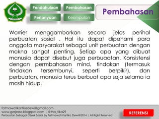 Pembahasan
Warrier menggambarkan secara jelas perihal
perbuatan sosial . Hal itu dapat dipahami para
anggota masyarakat sebagai unit perbuatan dengan
makna sangat penting. Setiap apa yang dibuat
manusia dapat disebut juga perbuaatan. Konsistensi
dengan permbahasan mind, tindakan (termasuk
tindakan tersembunyi, seperti berpikir), dan
perbuatan, manusia terus berbuat apa saja selama ia
masih hidup.
Pendahuluan
Pertanyaan
Pembahasan
Kesimpulan
REFERENSI
 
