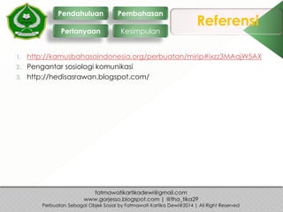 Referensi
1. http://kamusbahasaindonesia.org/perbuatan/mirip#ixzz3MAajW5AX
2. Pengantar sosiologi komunikasi
3. http://hedisasrawan.blogspot.com/
Pendahuluan
Pertanyaan
Pembahasan
Kesimpulan
 