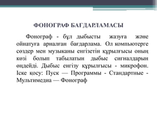 ФОНОГРАФ БАҒДАРЛАМАСЫ
Фонограф - бұл дыбысты жазуға және
ойнатуға арналған бағдарлама. Ол компьютерге
сөздер мен музыканы енгізетін құрылғысы оның
көзі болып табылатын дыбыс сигналдарын
өңдейді. Дыбыс енгізу құрылғысы - микрофон.
Іске қосу: Пуск — Программы - Стандартные -
Мультимедиа — Фонограф
 