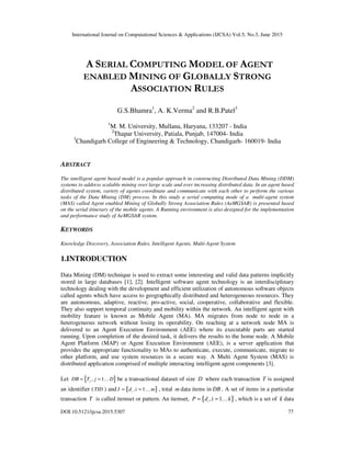 International Journal on Computational Sciences & Applications (IJCSA) Vol.5, No.3, June 2015
DOI:10.5121/ijcsa.2015.5307 77
A SERIAL COMPUTING MODEL OF AGENT
ENABLED MINING OF GLOBALLY STRONG
ASSOCIATION RULES
G.S.Bhamra1
, A. K.Verma2
and R.B.Patel3
1
M. M. University, Mullana, Haryana, 133207 - India
2
Thapar University, Patiala, Punjab, 147004- India
3
Chandigarh College of Engineering & Technology, Chandigarh- 160019- India
ABSTRACT
The intelligent agent based model is a popular approach in constructing Distributed Data Mining (DDM)
systems to address scalable mining over large scale and ever increasing distributed data. In an agent based
distributed system, variety of agents coordinate and communicate with each other to perform the various
tasks of the Data Mining (DM) process. In this study a serial computing mode of a multi-agent system
(MAS) called Agent enabled Mining of Globally Strong Association Rules (AeMGSAR) is presented based
on the serial itinerary of the mobile agents. A Running environment is also designed for the implementation
and performance study of AeMGSAR system.
KEYWORDS
Knowledge Discovery, Association Rules, Intelligent Agents, Multi-Agent System
1.INTRODUCTION
Data Mining (DM) technique is used to extract some interesting and valid data patterns implicitly
stored in large databases [1], [2]. Intelligent software agent technology is an interdisciplinary
technology dealing with the development and efficient utilization of autonomous software objects
called agents which have access to geographically distributed and heterogeneous resources. They
are autonomous, adaptive, reactive, pro-active, social, cooperative, collaborative and flexible.
They also support temporal continuity and mobility within the network. An intelligent agent with
mobility feature is known as Mobile Agent (MA). MA migrates from node to node in a
heterogeneous network without losing its operability. On reaching at a network node MA is
delivered to an Agent Execution Environment (AEE) where its executable parts are started
running. Upon completion of the desired task, it delivers the results to the home node. A Mobile
Agent Platform (MAP) or Agent Execution Environment (AEE), is a server application that
provides the appropriate functionality to MAs to authenticate, execute, communicate, migrate to
other platform, and use system resources in a secure way. A Multi Agent System (MAS) is
distributed application comprised of multiple interacting intelligent agent components [3].
Let { }, 1jDB T j D= = K be a transactional dataset of size D where each transaction T is assigned
an identifier (TID ) and { },i 1i
I d m= = K , total m data items in DB . A set of items in a particular
transaction T is called itemset or pattern. An itemset, { },i 1i
P d k= = K , which is a set of k data
 