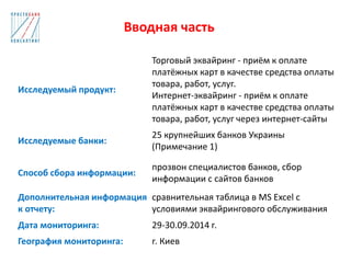 Вводная часть
Исследуемый продукт:
Торговый эквайринг - приём к оплате
платёжных карт в качестве средства оплаты
товара, работ, услуг.
Интернет-эквайринг - приём к оплате
платёжных карт в качестве средства оплаты
товара, работ, услуг через интернет-сайты
Исследуемые банки:
25 крупнейших банков Украины
(Примечание 1)
Способ сбора информации:
прозвон специалистов банков, сбор
информации с сайтов банков
Дополнительная информация
к отчету:
сравнительная таблица в MS Excel с
условиями эквайрингового обслуживания
Дата мониторинга: 29-30.09.2014 г.
География мониторинга: г. Киев
 